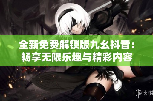 全新免费解锁版九幺抖音：畅享无限乐趣与精彩内容