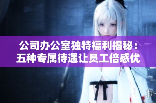 公司办公室独特福利揭秘：五种专属待遇让员工倍感优待