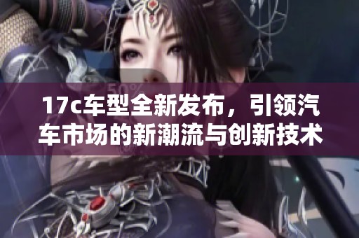 17c车型全新发布，引领汽车市场的新潮流与创新技术