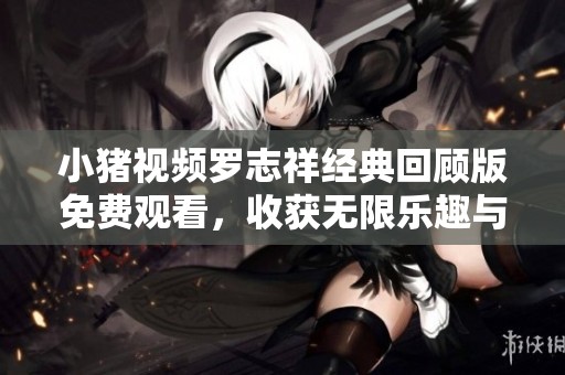 小猪视频罗志祥经典回顾版免费观看，收获无限乐趣与回忆