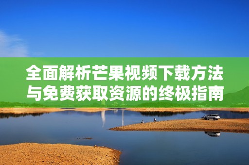 全面解析芒果视频下载方法与免费获取资源的终极指南