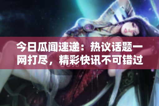 今日瓜闻速递：热议话题一网打尽，精彩快讯不可错过