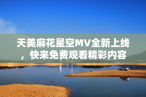 天美麻花星空MV全新上线，快来免费观看精彩内容
