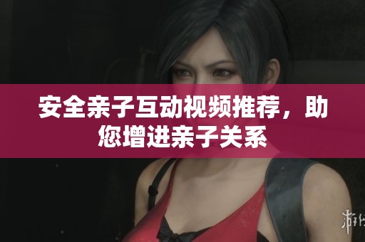 安全亲子互动视频推荐，助您增进亲子关系