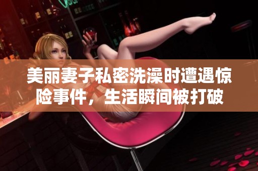 美丽妻子私密洗澡时遭遇惊险事件，生活瞬间被打破