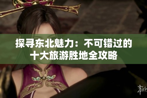 探寻东北魅力：不可错过的十大旅游胜地全攻略
