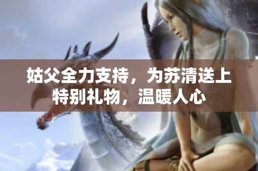 姑父全力支持，为苏清送上特别礼物，温暖人心