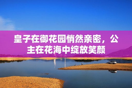 皇子在御花园悄然亲密，公主在花海中绽放笑颜