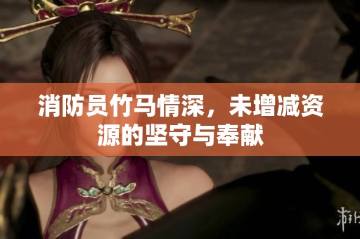 消防员竹马情深，未增减资源的坚守与奉献