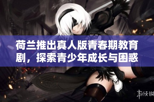 荷兰推出真人版青春期教育剧，探索青少年成长与困惑的故事