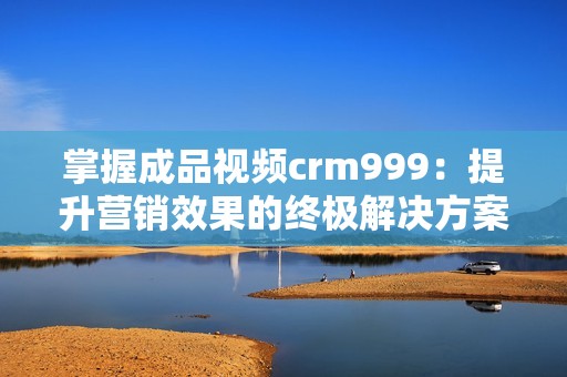 掌握成品视频crm999：提升营销效果的终极解决方案