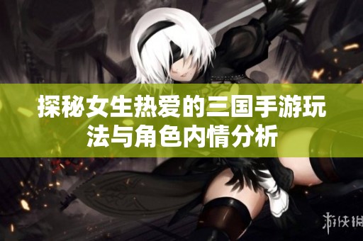 探秘女生热爱的三国手游玩法与角色内情分析