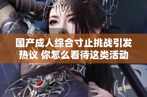 国产成人综合寸止挑战引发热议 你怎么看待这类活动