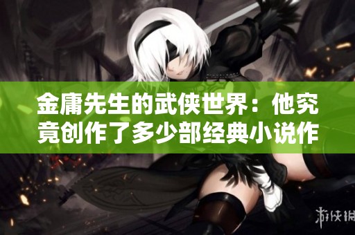 金庸先生的武侠世界：他究竟创作了多少部经典小说作品呢？