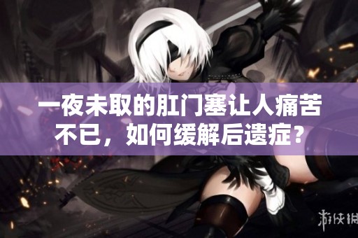 一夜未取的肛门塞让人痛苦不已，如何缓解后遗症？