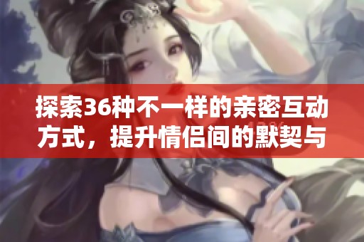 探索36种不一样的亲密互动方式，提升情侣间的默契与乐趣