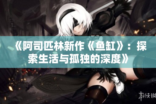 《阿司匹林新作《鱼缸》：探索生活与孤独的深度》