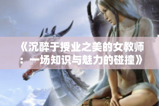 《沉醉于授业之美的女教师：一场知识与魅力的碰撞》