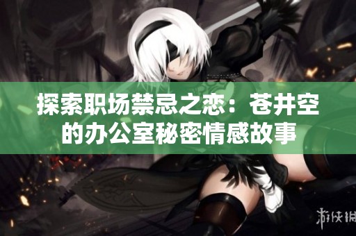 探索职场禁忌之恋：苍井空的办公室秘密情感故事