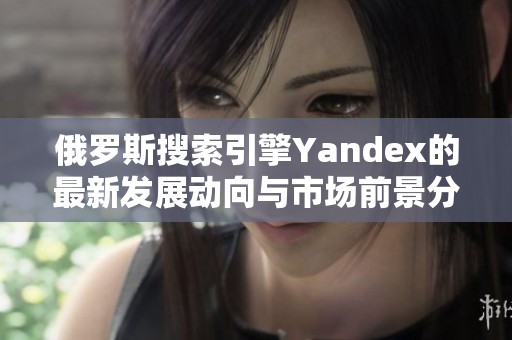 俄罗斯搜索引擎Yandex的最新发展动向与市场前景分析