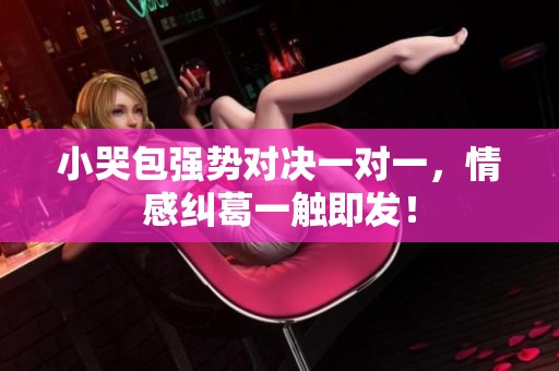 小哭包强势对决一对一，情感纠葛一触即发！