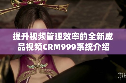 提升视频管理效率的全新成品视频CRM999系统介绍