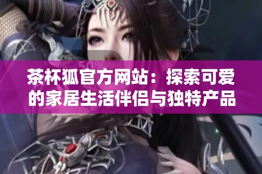 茶杯狐官方网站：探索可爱的家居生活伴侣与独特产品
