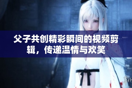 父子共创精彩瞬间的视频剪辑，传递温情与欢笑