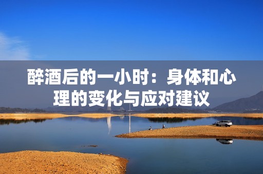 醉酒后的一小时：身体和心理的变化与应对建议
