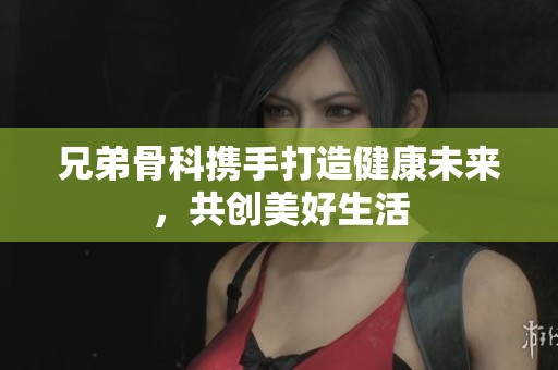 兄弟骨科携手打造健康未来，共创美好生活