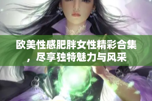 欧美性感肥胖女性精彩合集，尽享独特魅力与风采