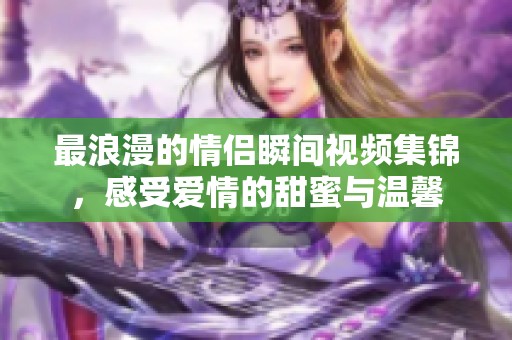 最浪漫的情侣瞬间视频集锦，感受爱情的甜蜜与温馨