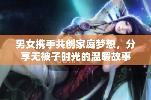 男女携手共创家庭梦想，分享无被子时光的温暖故事
