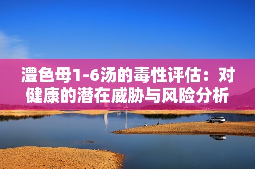 澧色母1-6汤的毒性评估：对健康的潜在威胁与风险分析