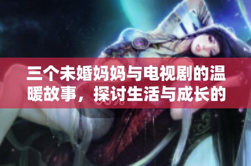 三个未婚妈妈与电视剧的温暖故事，探讨生活与成长的启示