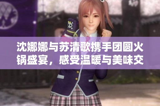 沈娜娜与苏清歌携手团圆火锅盛宴，感受温暖与美味交融的时刻