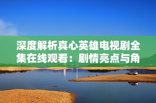 深度解析真心英雄电视剧全集在线观看：剧情亮点与角色分析