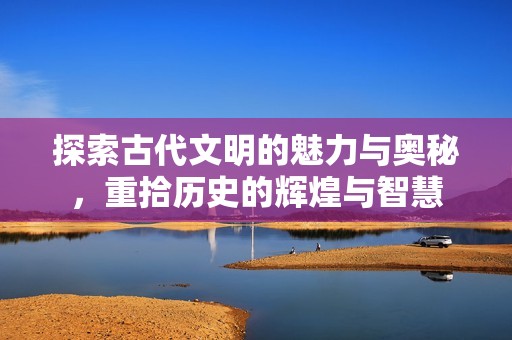 探索古代文明的魅力与奥秘，重拾历史的辉煌与智慧