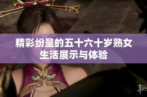 精彩纷呈的五十六十岁熟女生活展示与体验