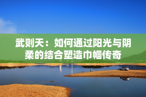 武则天：如何通过阳光与阴柔的结合塑造巾帼传奇