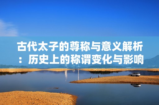 古代太子的尊称与意义解析：历史上的称谓变化与影响