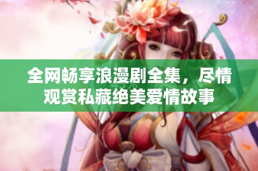 全网畅享浪漫剧全集，尽情观赏私藏绝美爱情故事