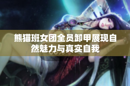 熊猫班女团全员卸甲展现自然魅力与真实自我