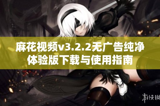 麻花视频v3.2.2无广告纯净体验版下载与使用指南