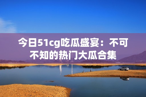 今日51cg吃瓜盛宴：不可不知的热门大瓜合集