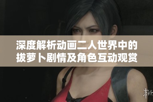 深度解析动画二人世界中的拔萝卜剧情及角色互动观赏指南