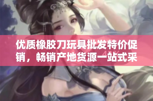 优质橡胶刀玩具批发特价促销，畅销产地货源一站式采购