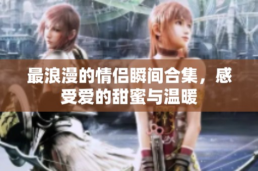 最浪漫的情侣瞬间合集，感受爱的甜蜜与温暖