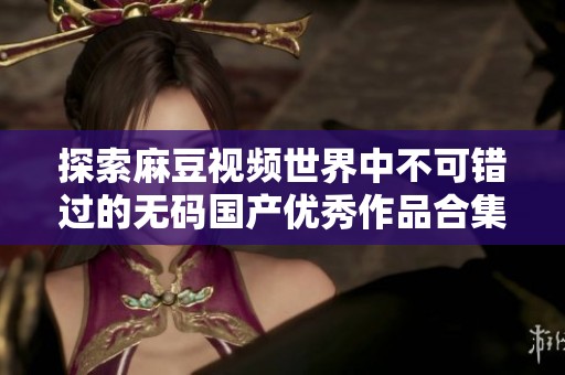 探索麻豆视频世界中不可错过的无码国产优秀作品合集