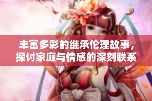 丰富多彩的继承伦理故事，探讨家庭与情感的深刻联系